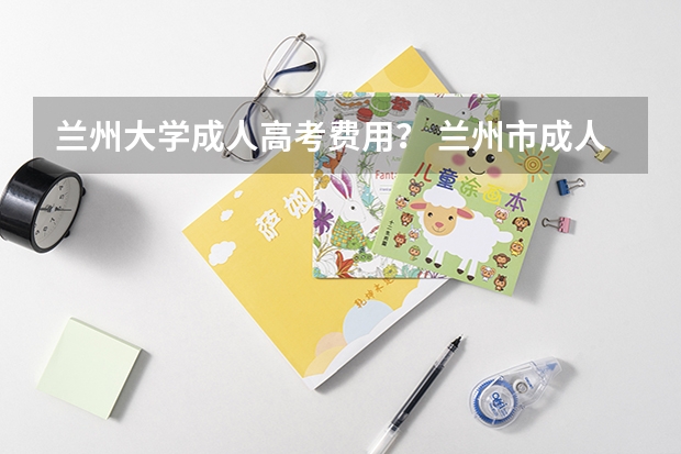 兰州大学成人高考费用？ 兰州市成人高考时间