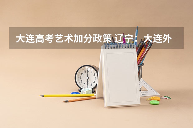 大连高考艺术加分政策 辽宁：大连外国语大学招生章程