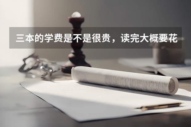 三本的学费是不是很贵，读完大概要花费多少钱？