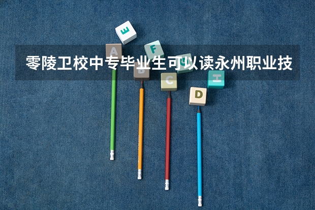 零陵卫校中专毕业生可以读永州职业技术学院本科生吗？
