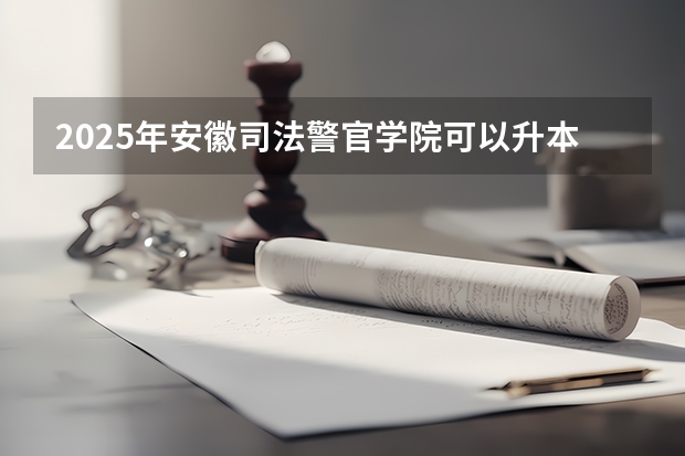 2025年安徽司法警官学院可以升本科院校吗