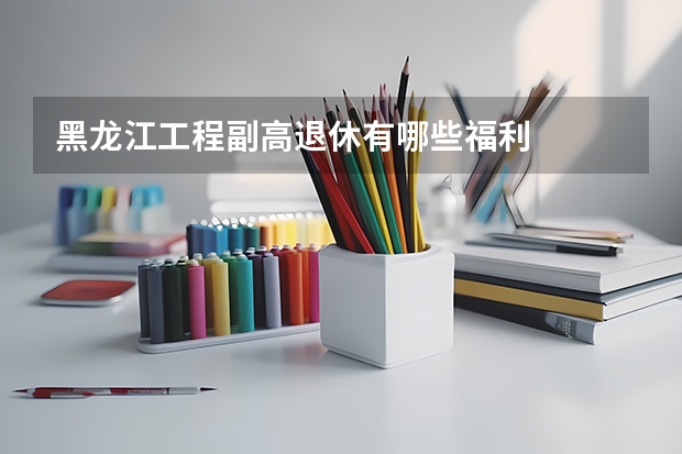 黑龙江工程副高退休有哪些福利
