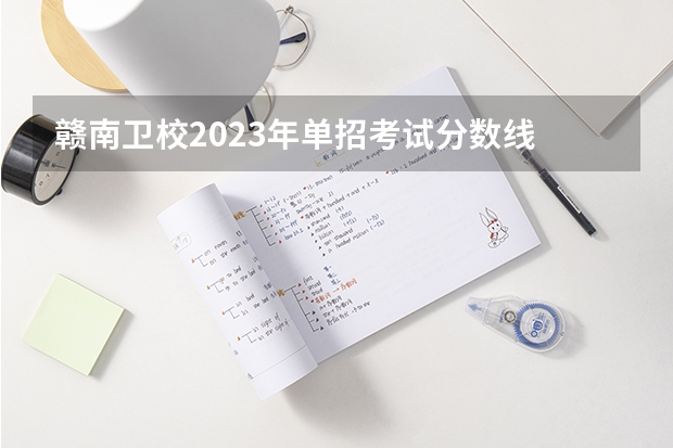 赣南卫校2023年单招考试分数线 赣南卫生学校单招分数线2023？