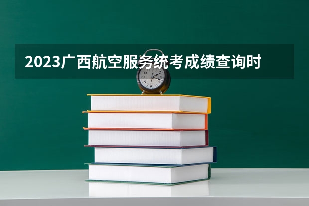2023广西航空服务统考成绩查询时间,什么时候出成绩？【速看】
