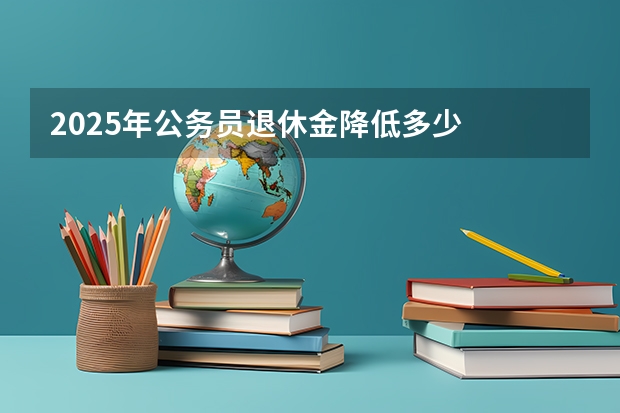 2025年公务员退休金降低多少