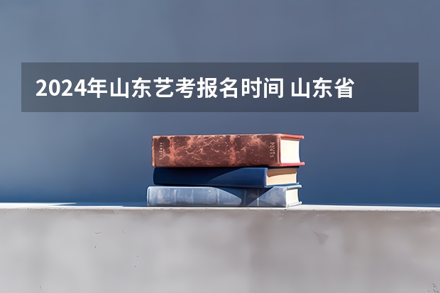 2024年山东艺考报名时间 山东省2024艺考政策