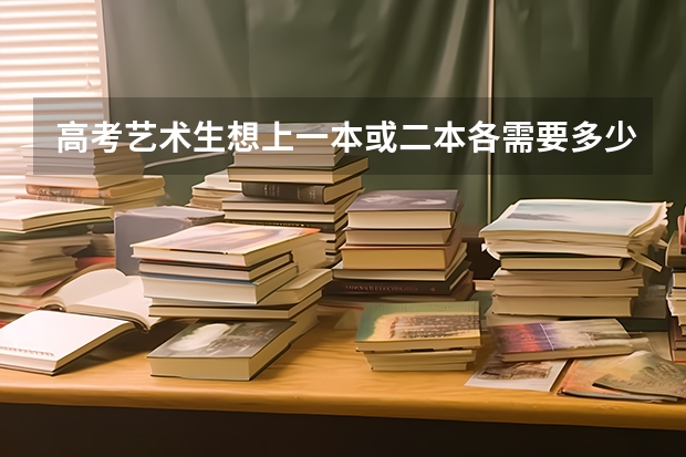 高考艺术生想上一本或二本各需要多少分
