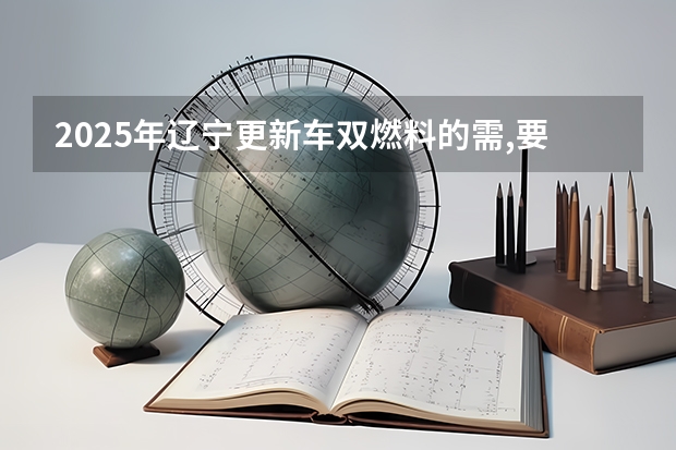 2025年辽宁更新车双燃料的需,要更新一吗