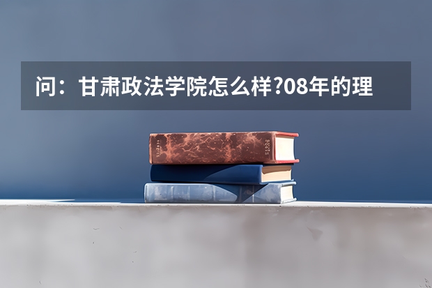 问：甘肃政法学院怎么样?08年的理科高考本科分数大约是多少？？？公安系的