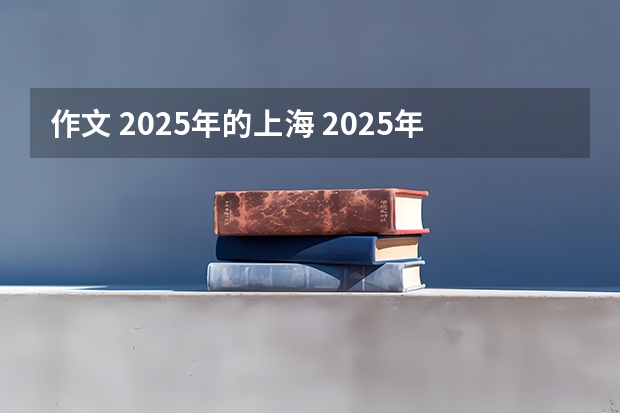 作文 2025年的上海 2025年的上海想象作文500字