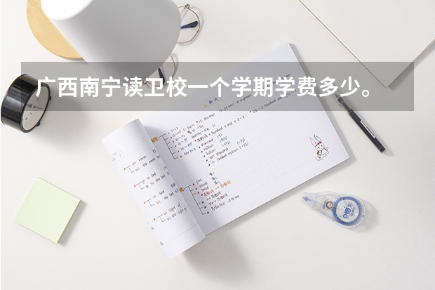 广西南宁读卫校一个学期学费多少。...