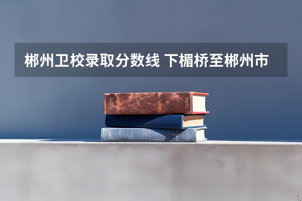 郴州卫校录取分数线 下楣桥至郴州市卫校坐那路公交车