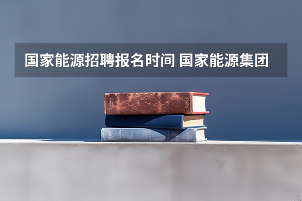 国家能源招聘报名时间 国家能源集团招聘公告 国家能源投资集团有限责任公司2024年第一批社会招聘公告