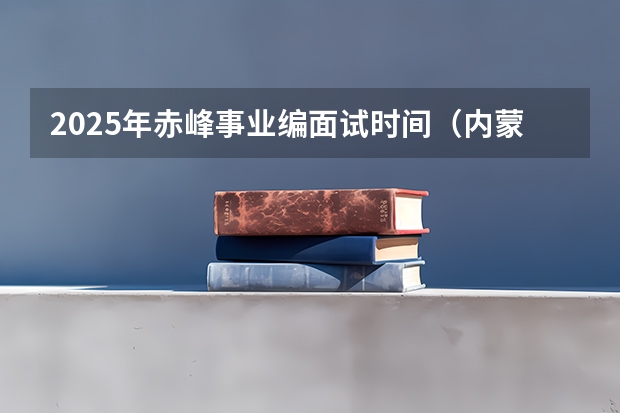 2025年赤峰事业编面试时间（内蒙古事业编考试时间）
