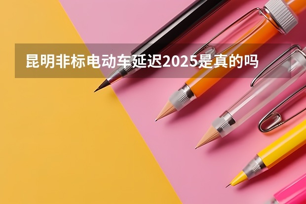 昆明非标电动车延迟2025是真的吗