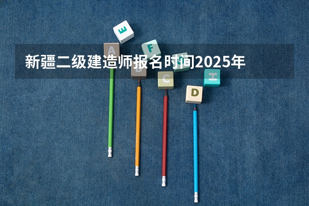 新疆二级建造师报名时间2025年 新疆专列2025时间表