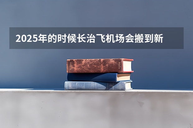 2025年的时候长治飞机场会搬到新的地址去吗？