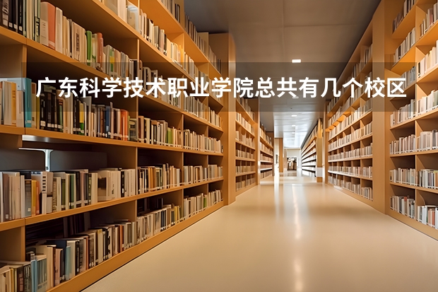 广东科学技术职业学院总共有几个校区(各专业新生在哪个校区)