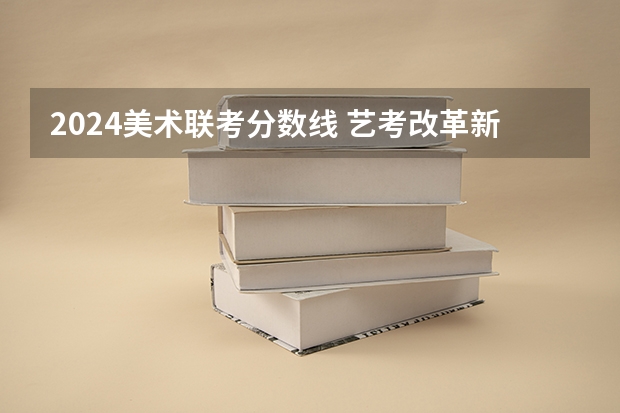 2024美术联考分数线 艺考改革新政策解读
