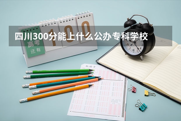 四川300分能上什么公办专科学校